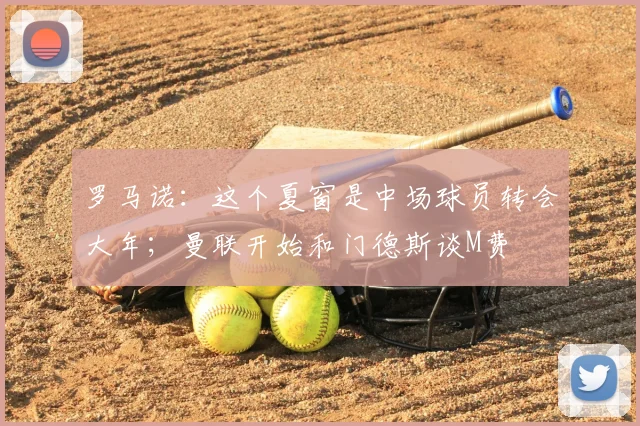 罗马诺:这个夏窗是中场球员转会大年;曼联开始和门德斯谈M费