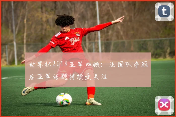世界杯2018亚军回顾：法国队夺冠后亚军话题持续受关注