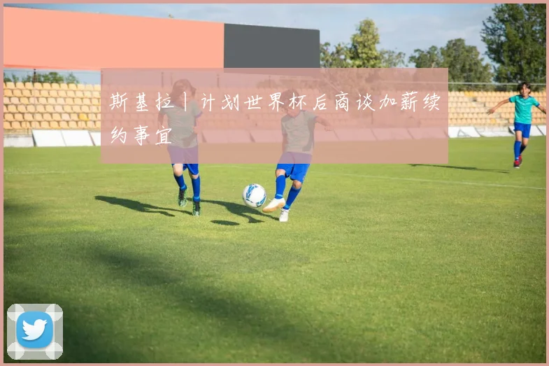 斯基拉丨计划世界杯后商谈加薪续约事宜