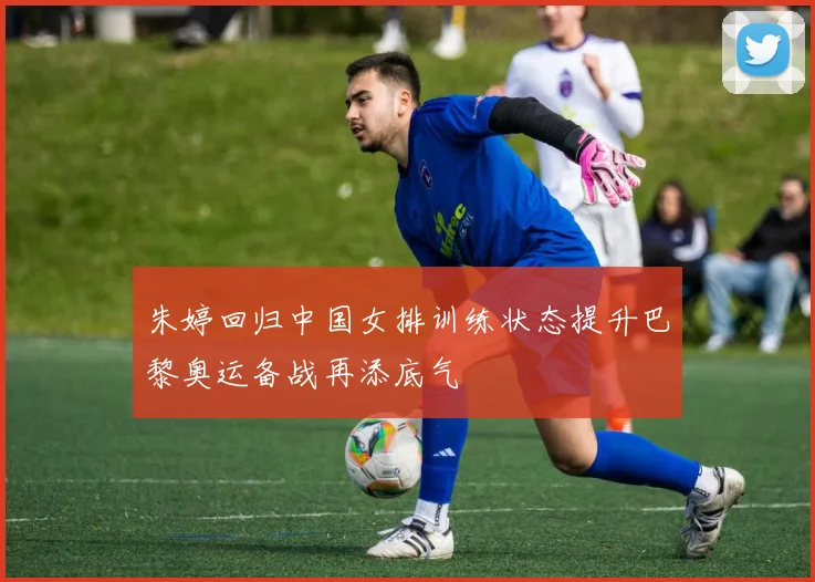 朱婷回归中国女排训练状态提升巴黎奥运备战再添底气